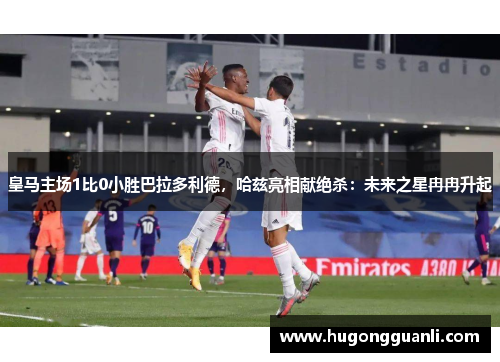 皇马主场1比0小胜巴拉多利德，哈兹亮相献绝杀：未来之星冉冉升起