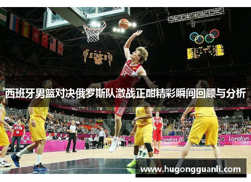 西班牙男篮对决俄罗斯队激战正酣精彩瞬间回顾与分析