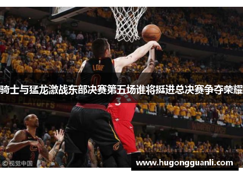 骑士与猛龙激战东部决赛第五场谁将挺进总决赛争夺荣耀