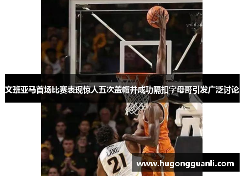 文班亚马首场比赛表现惊人五次盖帽并成功隔扣字母哥引发广泛讨论