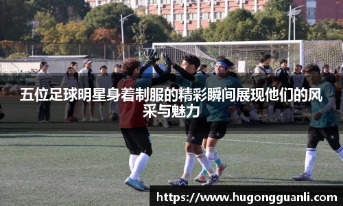 五位足球明星身着制服的精彩瞬间展现他们的风采与魅力